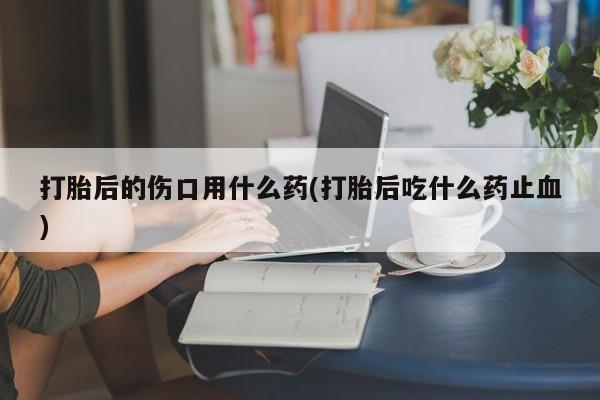 药流药货到付款打胎后的伤口用什么药(打胎后吃什么药止血)