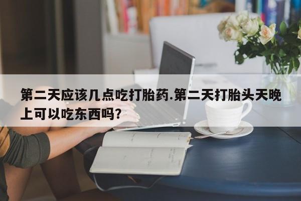 药流药货到付款第二天应该几点吃打胎药.第二天打胎头天晚上可以吃东西吗？