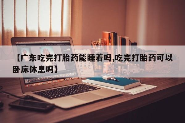 药流药货到付款【广东吃完打胎药能睡着吗,吃完打胎药可以卧床休息吗】