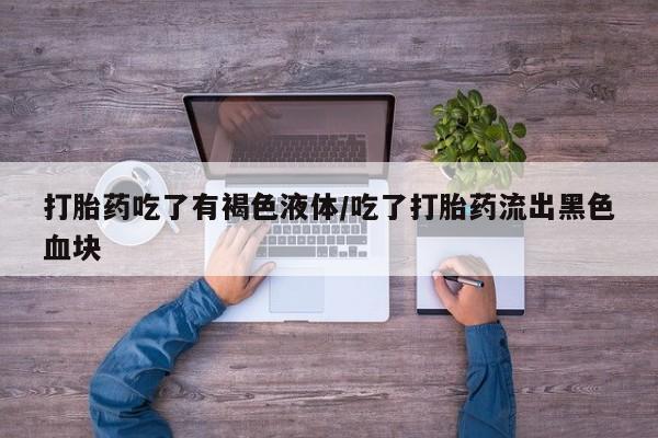 药流药货到付款打胎药吃了有褐色液体/吃了打胎药流出黑色血块