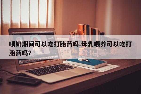 药流药货到付款喂奶期间可以吃打胎药吗.母乳喂养可以吃打胎药吗？