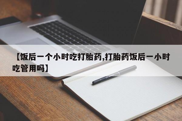 药流药货到付款【饭后一个小时吃打胎药,打胎药饭后一小时吃管用吗】