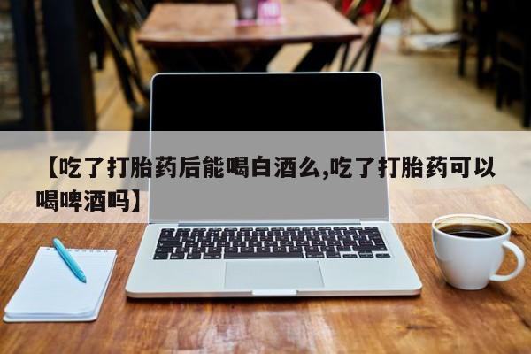 药流药货到付款【吃了打胎药后能喝白酒么,吃了打胎药可以喝啤酒吗】