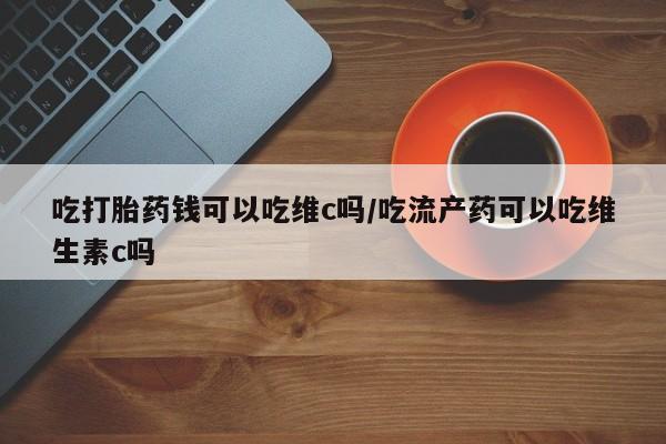 药流药货到付款吃打胎药钱可以吃维c吗/吃流产药可以吃维生素c吗