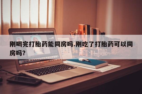 药流药货到付款刚喝完打胎药能同房吗.刚吃了打胎药可以同房吗？