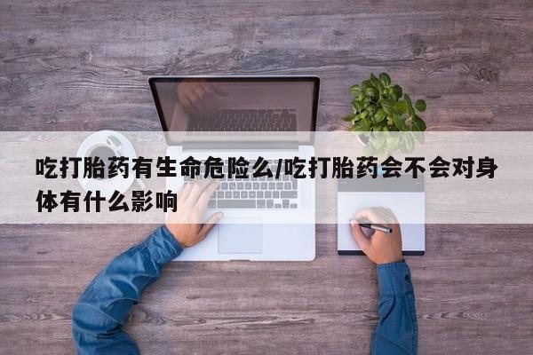 药流药货到付款吃打胎药有生命危险么/吃打胎药会不会对身体有什么影响