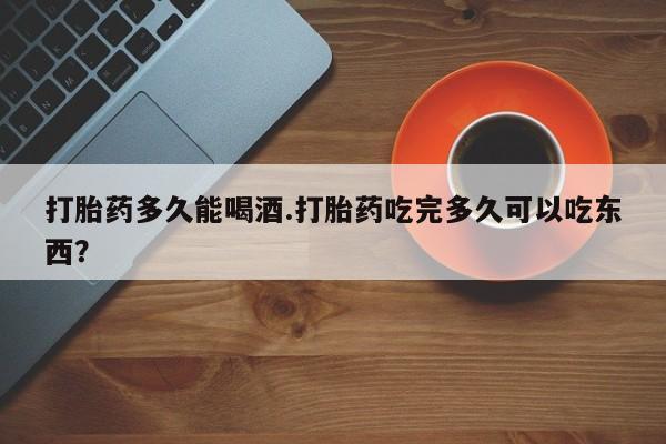 药流药货到付款打胎药多久能喝酒.打胎药吃完多久可以吃东西？