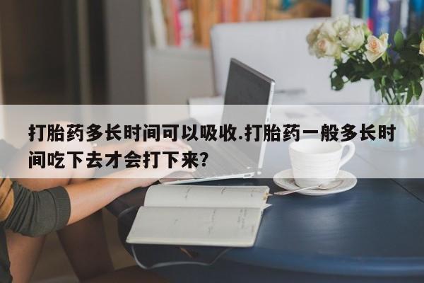 药流药货到付款打胎药多长时间可以吸收.打胎药一般多长时间吃下去才会打下来？