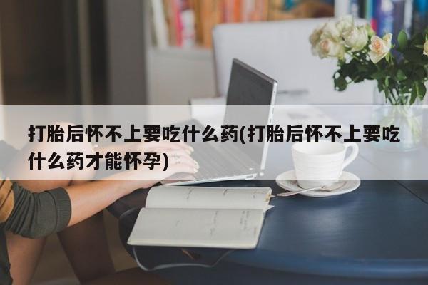 药流药货到付款打胎后怀不上要吃什么药(打胎后怀不上要吃什么药才能怀孕)