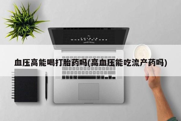药流药货到付款血压高能喝打胎药吗(高血压能吃流产药吗)