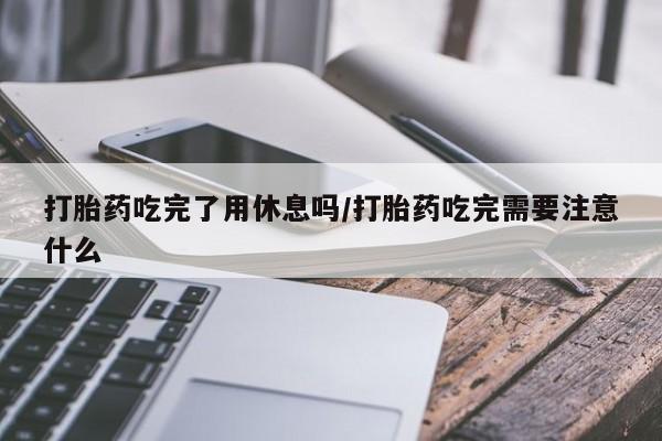 药流药货到付款打胎药吃完了用休息吗/打胎药吃完需要注意什么