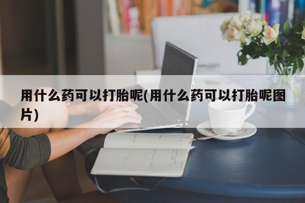药流药货到付款用什么药可以打胎呢(用什么药可以打胎呢图片)